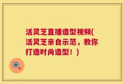 活灵芝直播造型视频(活灵芝亲自示范，教你打造时尚造型！)