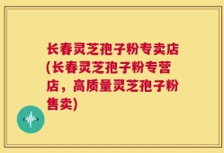 长春灵芝孢子粉专卖店(长春灵芝孢子粉专营店，高质量灵芝孢子粉售卖)