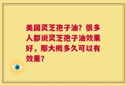 美国灵芝孢子油？很多人都说灵芝孢子油效果好，那大概多久可以有效果？