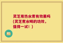 灵芝用热水煮有效果吗(灵芝煮水喝的功效，值得一试！)