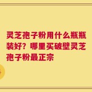 灵芝孢子粉用什么瓶瓶装好？哪里买破壁灵芝孢子粉最正宗