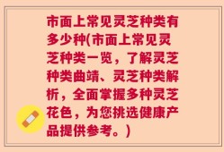 市面上常见灵芝种类有多少种(市面上常见灵芝种类一览，了解灵芝种类曲靖、灵芝种类解析，全面掌握多种灵芝花色，为您挑选健康产品提供参考。)