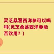 灵芝桑葚西洋参可以喝吗(灵芝桑葚西洋参能否饮用？)