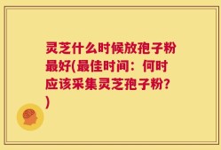 灵芝什么时候放孢子粉最好(最佳时间：何时应该采集灵芝孢子粉？)