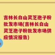 吉林长白山灵芝孢子粉批发市场(吉林长白山灵芝孢子粉批发市场供应情况报告)