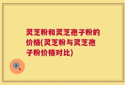 灵芝粉和灵芝孢子粉的价格(灵芝粉与灵芝孢子粉价格对比)
