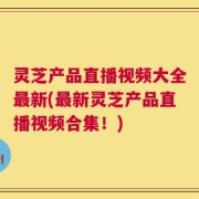 灵芝产品直播视频大全最新(最新灵芝产品直播视频合集！)