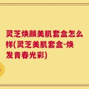 灵芝焕颜美肌套盒怎么样(灵芝美肌套盒-焕发青春光彩)