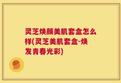 灵芝焕颜美肌套盒怎么样(灵芝美肌套盒-焕发青春光彩)