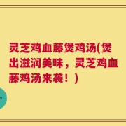 灵芝鸡血藤煲鸡汤(煲出滋润美味，灵芝鸡血藤鸡汤来袭！)