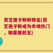 灵芝孢子粉粉排名(灵芝孢子粉成为市场热门，销量居前五)