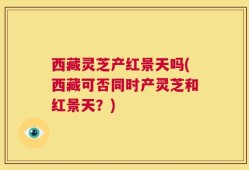 西藏灵芝产红景天吗(西藏可否同时产灵芝和红景天？)