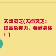 天盛灵芝(天盛灵芝：提高免疫力，强健身体！)