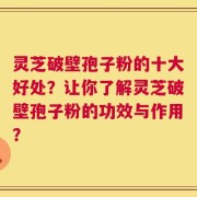 灵芝破壁孢子粉的十大好处？让你了解灵芝破壁孢子粉的功效与作用？