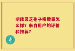 明隆灵芝孢子粉质量怎么样？来自用户的评价和推荐？