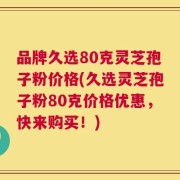 品牌久选80克灵芝孢子粉价格(久选灵芝孢子粉80克价格优惠，快来购买！)