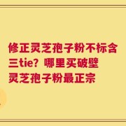修正灵芝孢子粉不标含三tie？哪里买破壁灵芝孢子粉最正宗