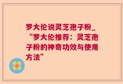 罗大伦说灵芝孢子粉_“罗大伦推荐：灵芝孢子粉的神奇功效与使用方法”