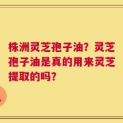 株洲灵芝孢子油？灵芝孢子油是真的用来灵芝提取的吗？