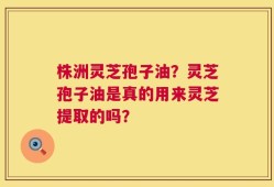 株洲灵芝孢子油？灵芝孢子油是真的用来灵芝提取的吗？