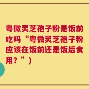粤微灵芝孢子粉是饭前吃吗“粤微灵芝孢子粉应该在饭前还是饭后食用？”)