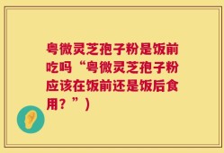 粤微灵芝孢子粉是饭前吃吗“粤微灵芝孢子粉应该在饭前还是饭后食用？”)