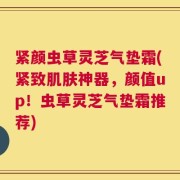紧颜虫草灵芝气垫霜(紧致肌肤神器，颜值up！虫草灵芝气垫霜推荐)