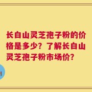 长白山灵芝孢子粉的价格是多少？了解长白山灵芝孢子粉市场价？