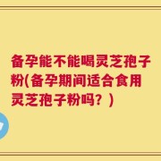 备孕能不能喝灵芝孢子粉(备孕期间适合食用灵芝孢子粉吗？)