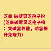 芝皇 破壁灵芝孢子粉(芝皇破壁灵芝孢子粉：突破营养壁，助您提升免疫力)