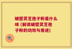 破壁灵芝孢子粉是什么咪 (解读破壁灵芝孢子粉的功效与用途)