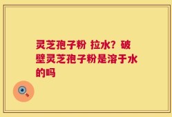 灵芝孢子粉 拉水？破壁灵芝孢子粉是溶于水的吗