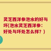 灵芝西洋参泡水的好与坏(泡水灵芝西洋参：好处与坏处怎么样？)