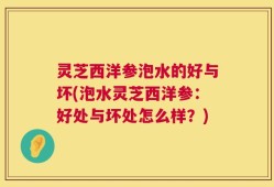 灵芝西洋参泡水的好与坏(泡水灵芝西洋参：好处与坏处怎么样？)