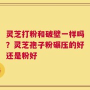 灵芝打粉和破壁一样吗？灵芝孢子粉碾压的好还是粉好