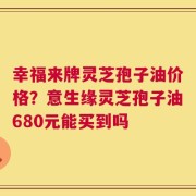 幸福来牌灵芝孢子油价格？意生缘灵芝孢子油680元能买到吗