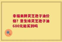 幸福来牌灵芝孢子油价格？意生缘灵芝孢子油680元能买到吗