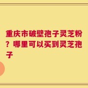 重庆市破壁孢子灵芝粉？哪里可以买到灵芝孢子
