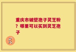 重庆市破壁孢子灵芝粉？哪里可以买到灵芝孢子