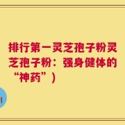 排行第一灵芝孢子粉灵芝孢子粉：强身健体的“神药”)