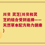 川贝 灵芝(川贝和灵芝的组合受到追捧——天然草本配方助力健康)
