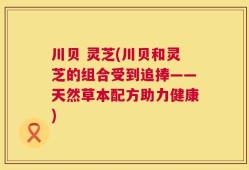 川贝 灵芝(川贝和灵芝的组合受到追捧——天然草本配方助力健康)