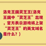 洛克王国灵芝王(洛克王国中“灵芝王”出现，官方表示游戏将上架“灵芝王”的英文域名是什么？)