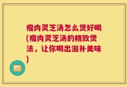瘦肉灵芝汤怎么煲好喝(瘦肉灵芝汤的精致煲法，让你喝出滋补美味)