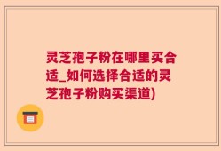 灵芝孢子粉在哪里买合适_如何选择合适的灵芝孢子粉购买渠道)