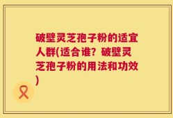 破壁灵芝孢子粉的适宜人群(适合谁？破壁灵芝孢子粉的用法和功效)