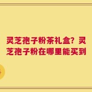 灵芝孢子粉茶礼盒？灵芝孢子粉在哪里能买到
