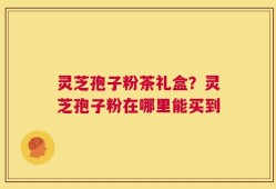 灵芝孢子粉茶礼盒？灵芝孢子粉在哪里能买到