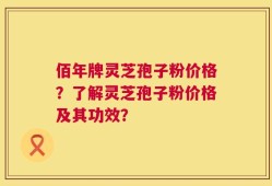 佰年牌灵芝孢子粉价格？了解灵芝孢子粉价格及其功效？