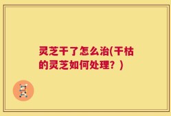 灵芝干了怎么治(干枯的灵芝如何处理？)